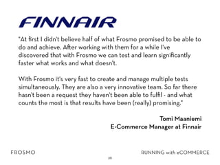 26
"At ﬁrst I didn't believe half of what Frosmo promised to be able to
do and achieve. A er working with them for a while I've
discovered that with Frosmo we can test and learn signiﬁcantly
faster what works and what doesn't.
With Frosmo it's very fast to create and manage multiple tests
simultaneously. They are also a very innovative team. So far there
hasn't been a request they haven't been able to fulﬁl - and what
counts the most is that results have been (really) promising."
Tomi Maaniemi
E-Commerce Manager at Finnair
 
