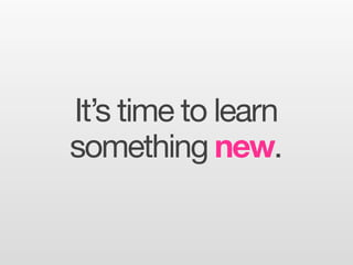 It’s time to learn
something new.
 