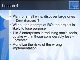 Lesson 4 Plan for small wins, discover large ones Don’t discount IT Without an attempt at ROI the project is likely to lose purpose 1 in 2 enterprises introducing social tools, uptake within those considerably less – Forrester. Monetize the risks of the wrong implementation 