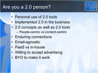 Are you a 2.0 person? Personal use of 2.0 tools Implemented 2.0 in the business 2.0 concepts as well as 2.0 tools People-centric vs content-centric Enduring connections Email-agnostic PaaS vs in-house Willing to accept advertising BYO to make it work http:// www.youtube.com/watch?v =UWXfRLPXq0k 
