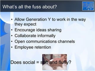 What’s all the fuss about? Allow Generation Y to work in the way they expect Encourage ideas sharing Collaborate informally Open communications channels Employee retention Does social = soft and fluffy? 