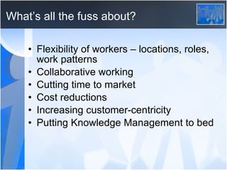 What’s all the fuss about? Flexibility of workers – locations, roles, work patterns Collaborative working Cutting time to market Cost reductions Increasing customer-centricity Putting Knowledge Management to bed 