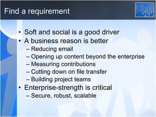 Find a requirement Soft and social is a good driver A business reason is better Reducing email Opening up content beyond the enterprise Measuring contributions Cutting down on file transfer Building project teams Enterprise-strength is critical Secure, robust, scalable 