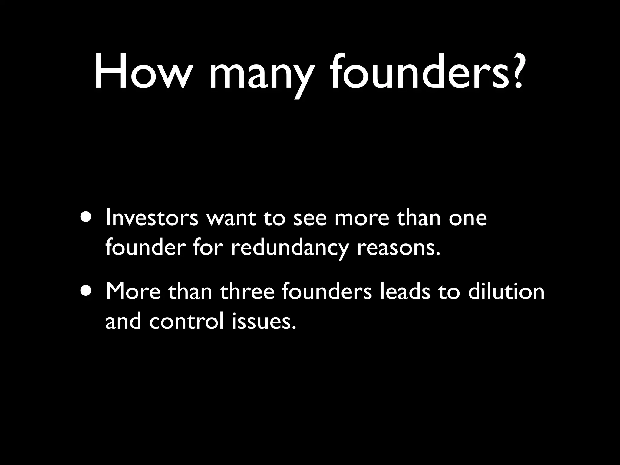 How many founders?

• Investors want to see more than one
  founder for redundancy reasons.
• More than three founders leads to dilution
  and control issues.
 