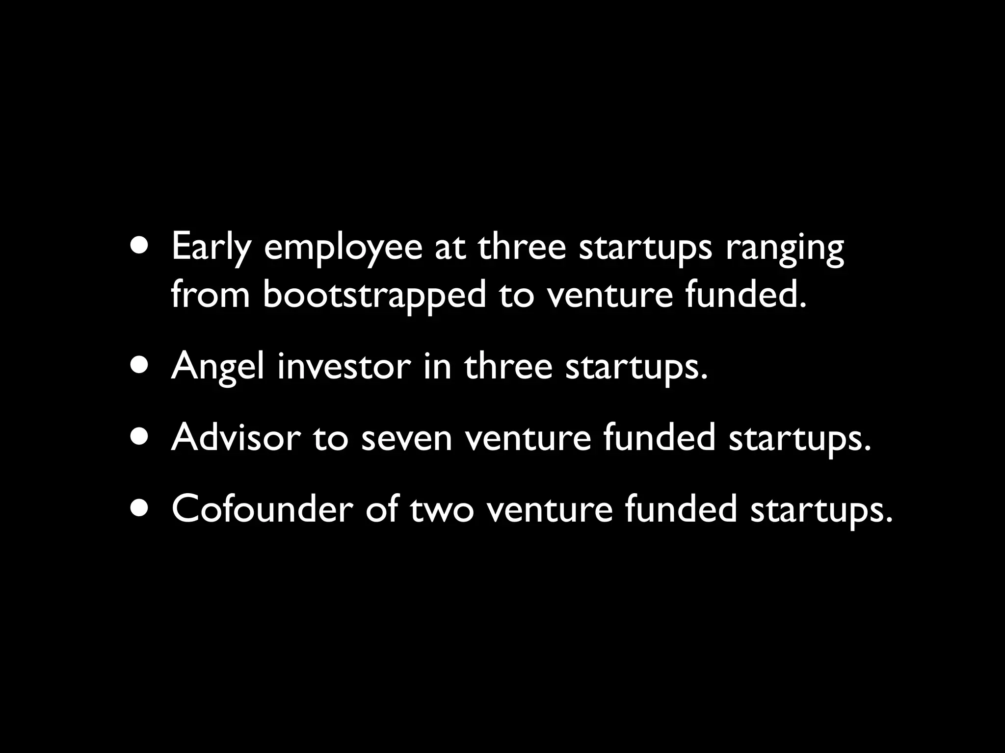 • Early employee at three startups ranging
  from bootstrapped to venture funded.
• Angel investor in three startups.
• Advisor to seven venture funded startups.
• Cofounder of two venture funded startups.
 