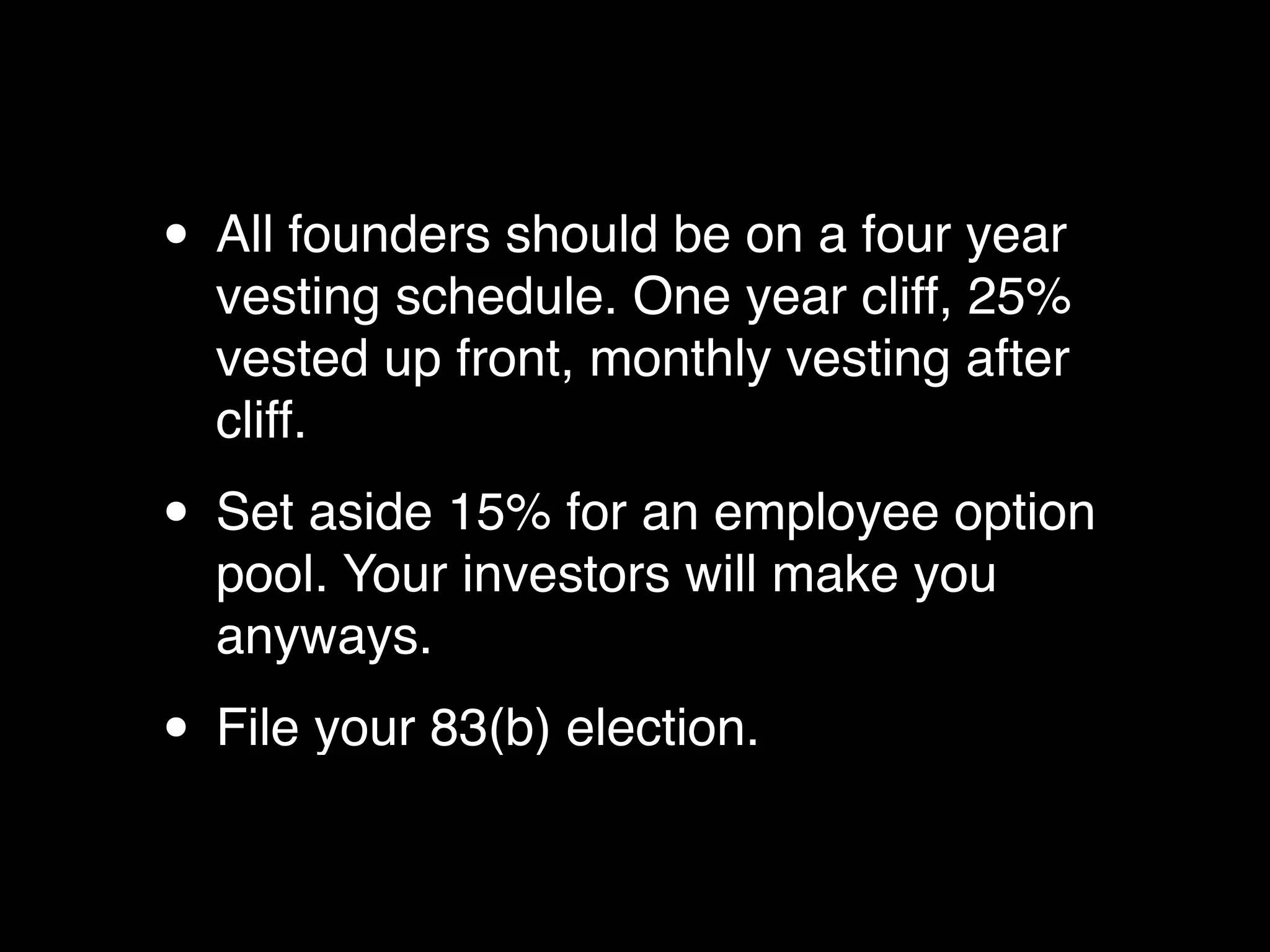 • All founders should be on a four year
  vesting schedule. One year cliff, 25%
  vested up front, monthly vesting after
  cliff.

• Set aside 15% for an employee option
  pool. Your investors will make you
  anyways.

• File your 83(b) election.
 