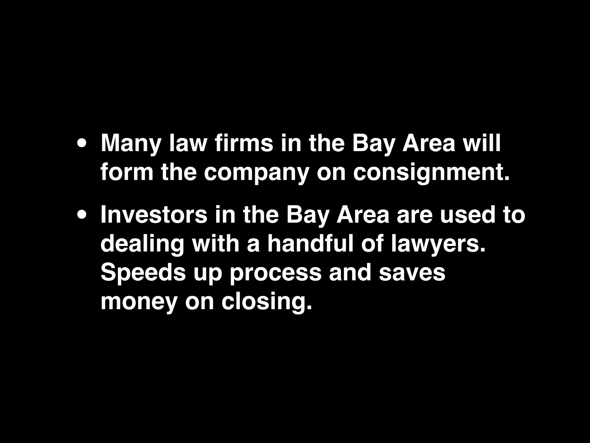 • Many law ﬁrms in the Bay Area will
  form the company on consignment.

• Investors in the Bay Area are used to
  dealing with a handful of lawyers.
  Speeds up process and saves
  money on closing.
 