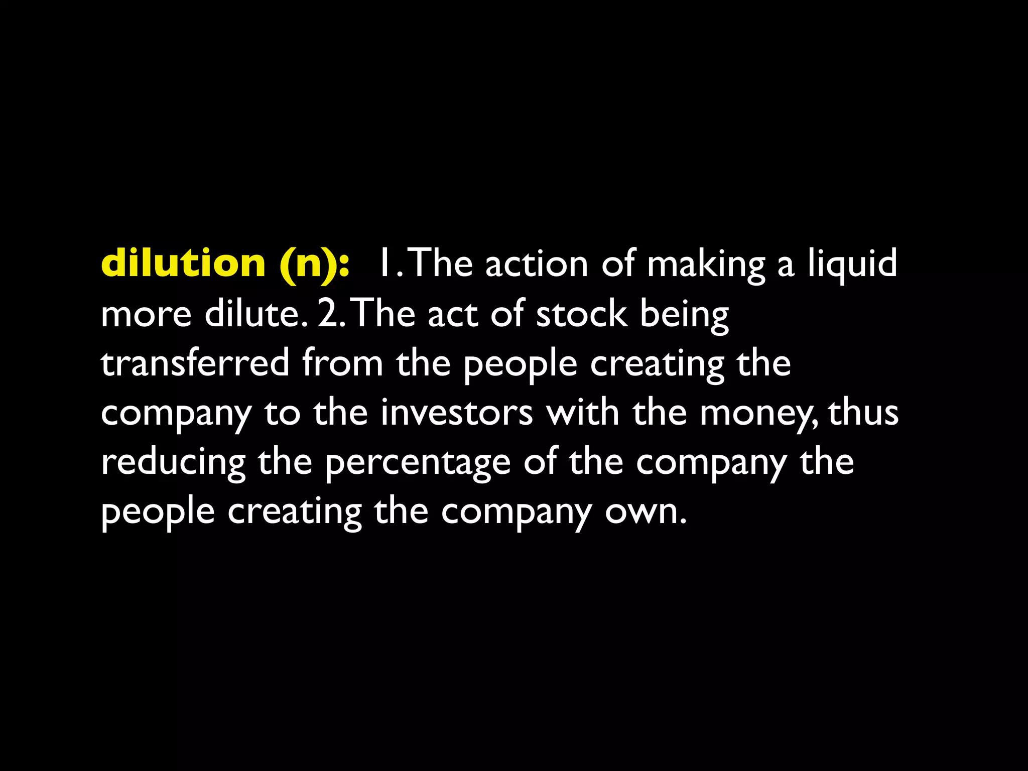 dilution (n): 1. The action of making a liquid
more dilute. 2. The act of stock being
transferred from the people creating the
company to the investors with the money, thus
reducing the percentage of the company the
people creating the company own.
 