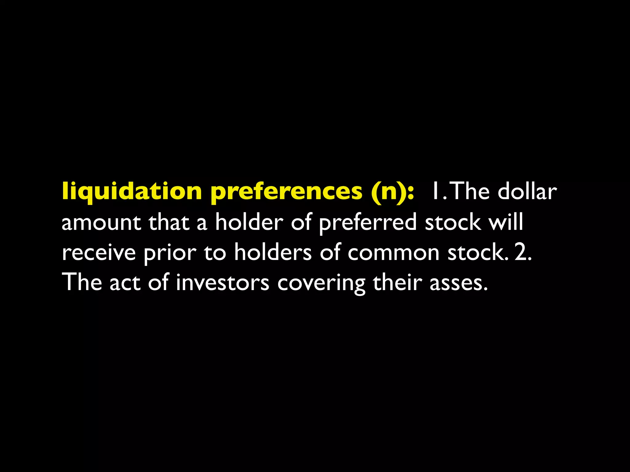 liquidation preferences (n): 1. The dollar
amount that a holder of preferred stock will
receive prior to holders of common stock. 2.
The act of investors covering their asses.
 