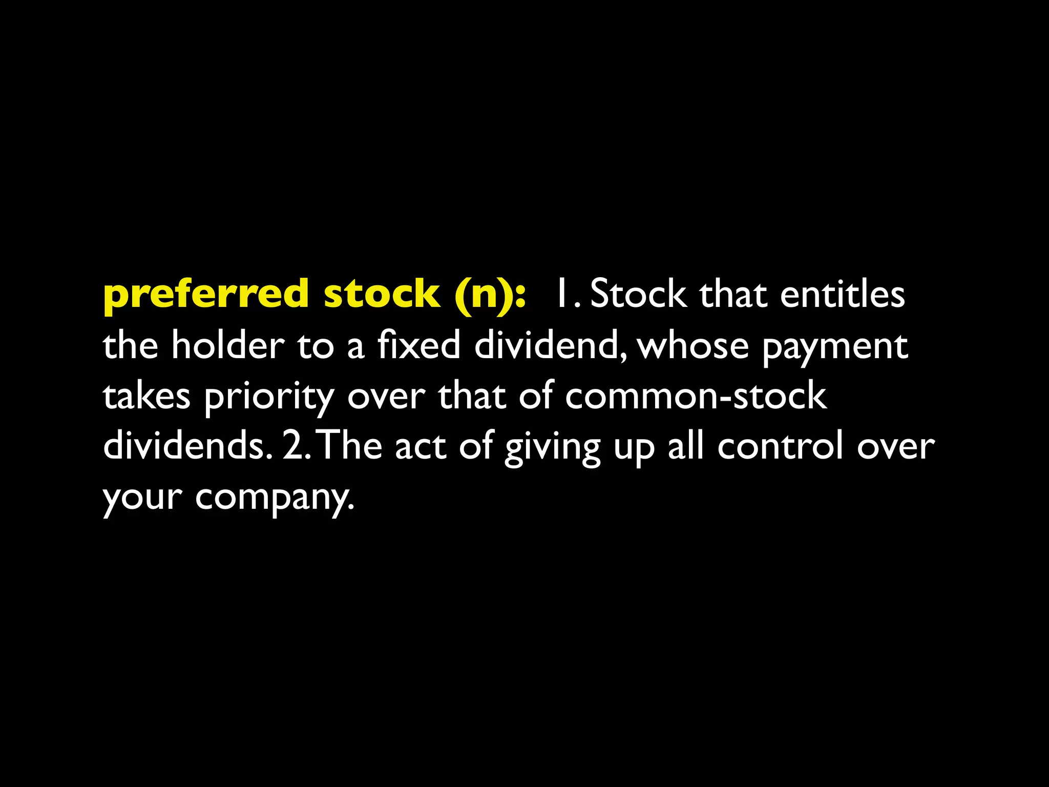 preferred stock (n): 1. Stock that entitles
the holder to a ﬁxed dividend, whose payment
takes priority over that of common-stock
dividends. 2. The act of giving up all control over
your company.
 