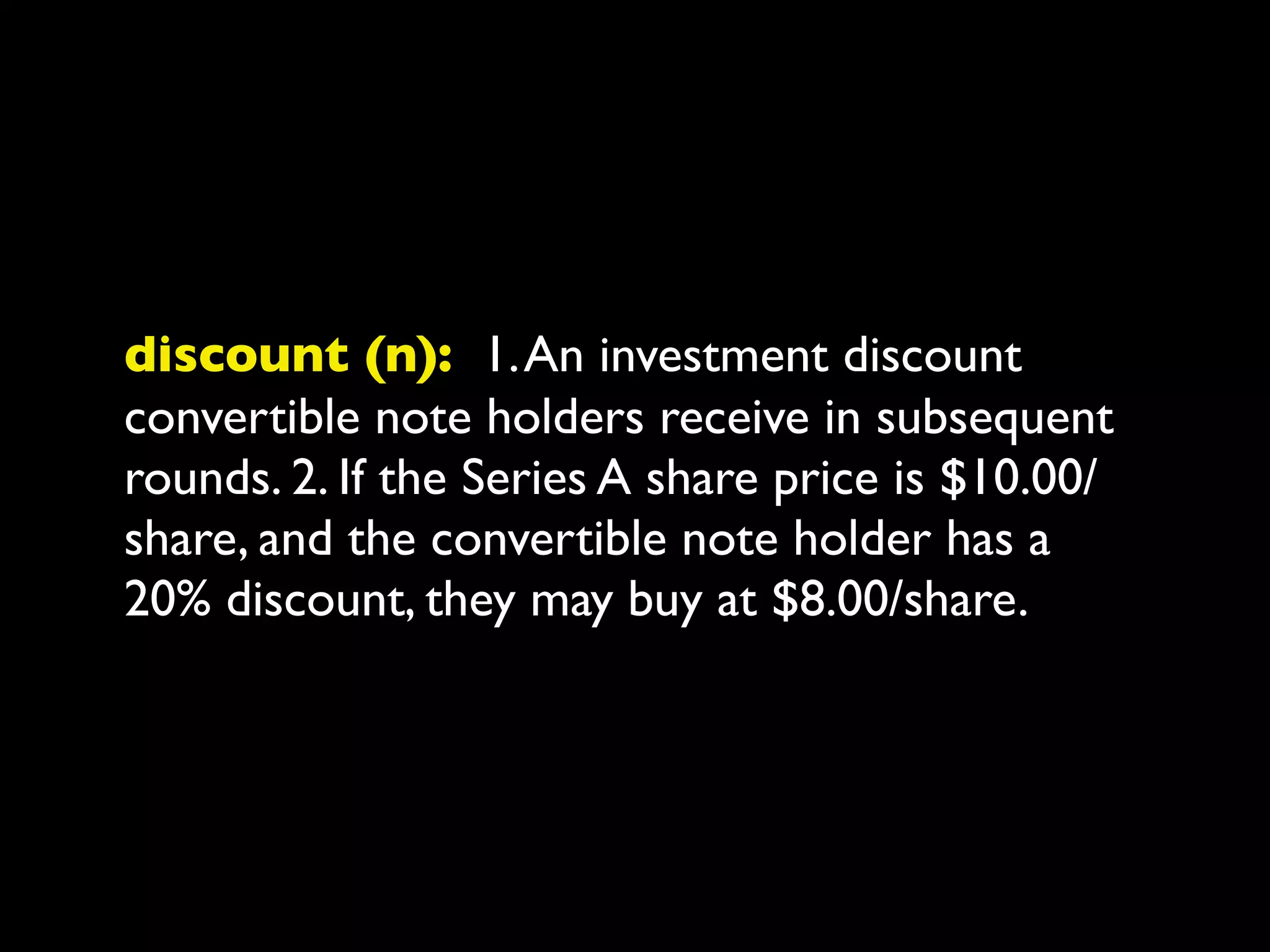 discount (n): 1. An investment discount
convertible note holders receive in subsequent
rounds. 2. If the Series A share price is $10.00/
share, and the convertible note holder has a
20% discount, they may buy at $8.00/share.
 