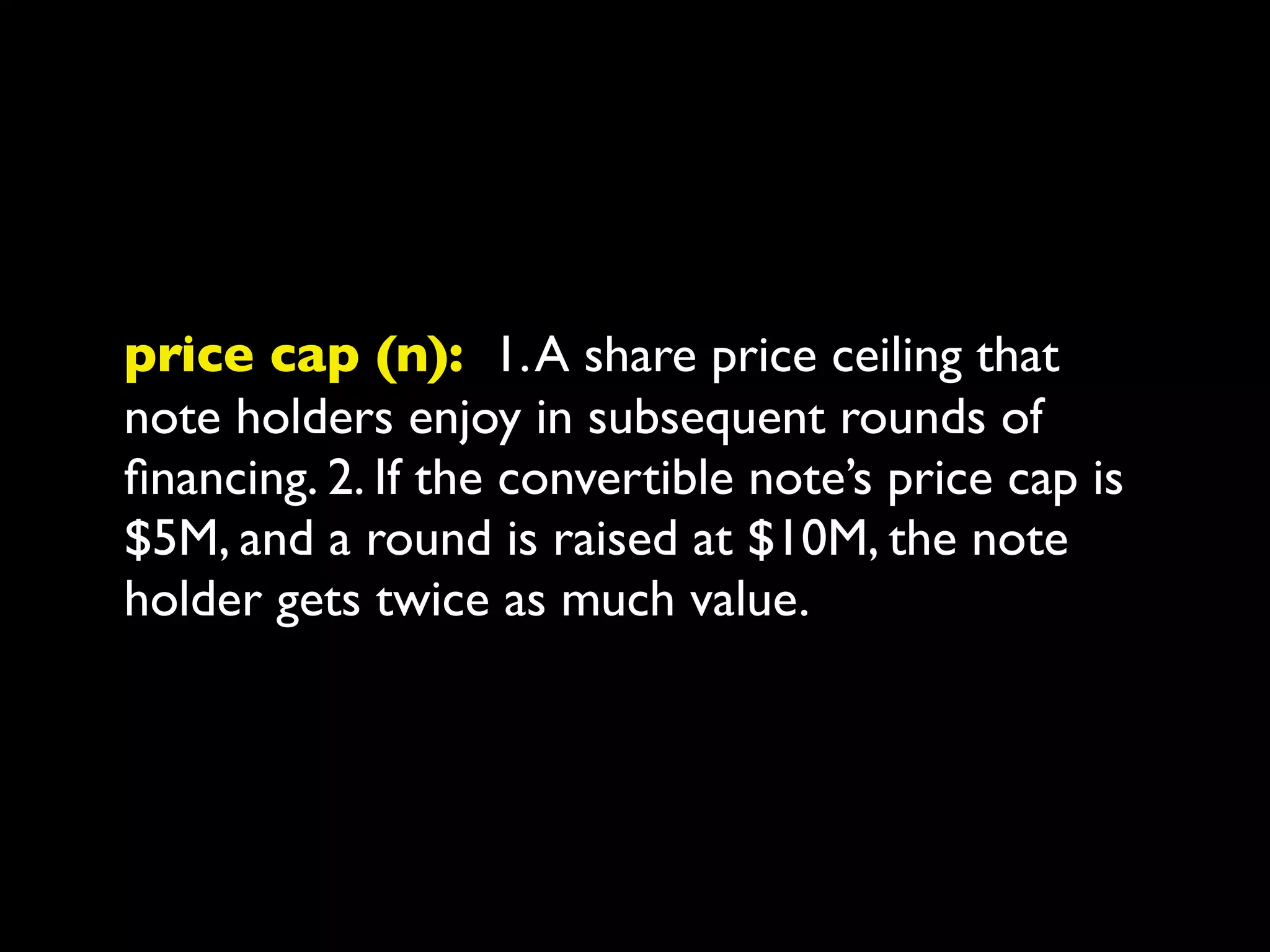 price cap (n): 1. A share price ceiling that
note holders enjoy in subsequent rounds of
ﬁnancing. 2. If the convertible note’s price cap is
$5M, and a round is raised at $10M, the note
holder gets twice as much value.
 