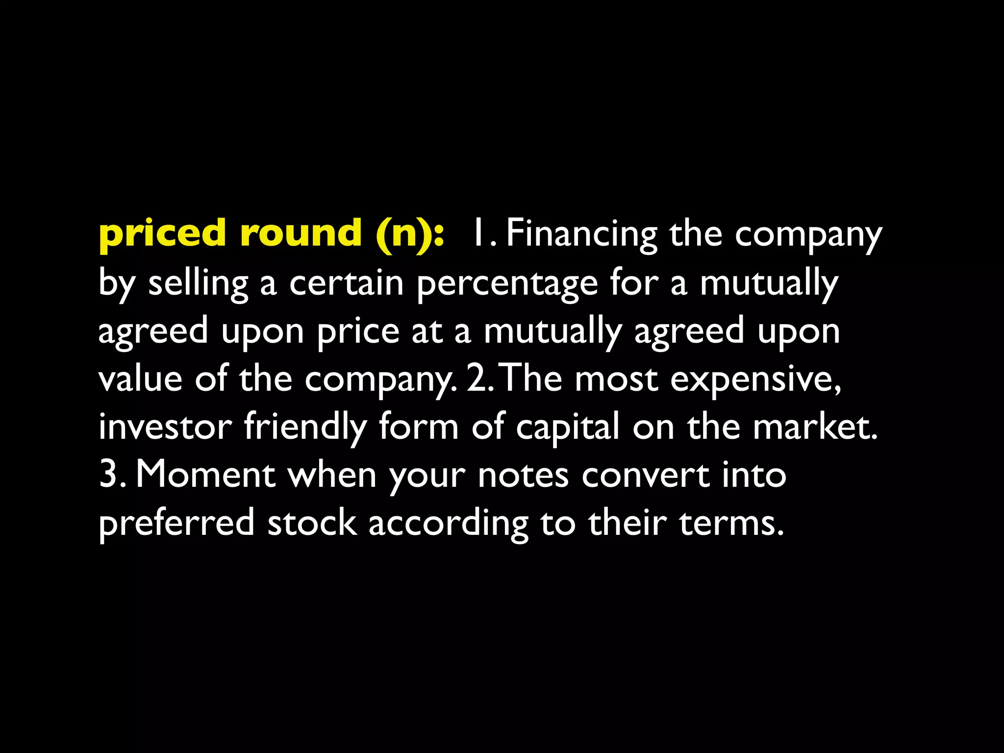 priced round (n): 1. Financing the company
by selling a certain percentage for a mutually
agreed upon price at a mutually agreed upon
value of the company. 2. The most expensive,
investor friendly form of capital on the market.
3. Moment when your notes convert into
preferred stock according to their terms.
 