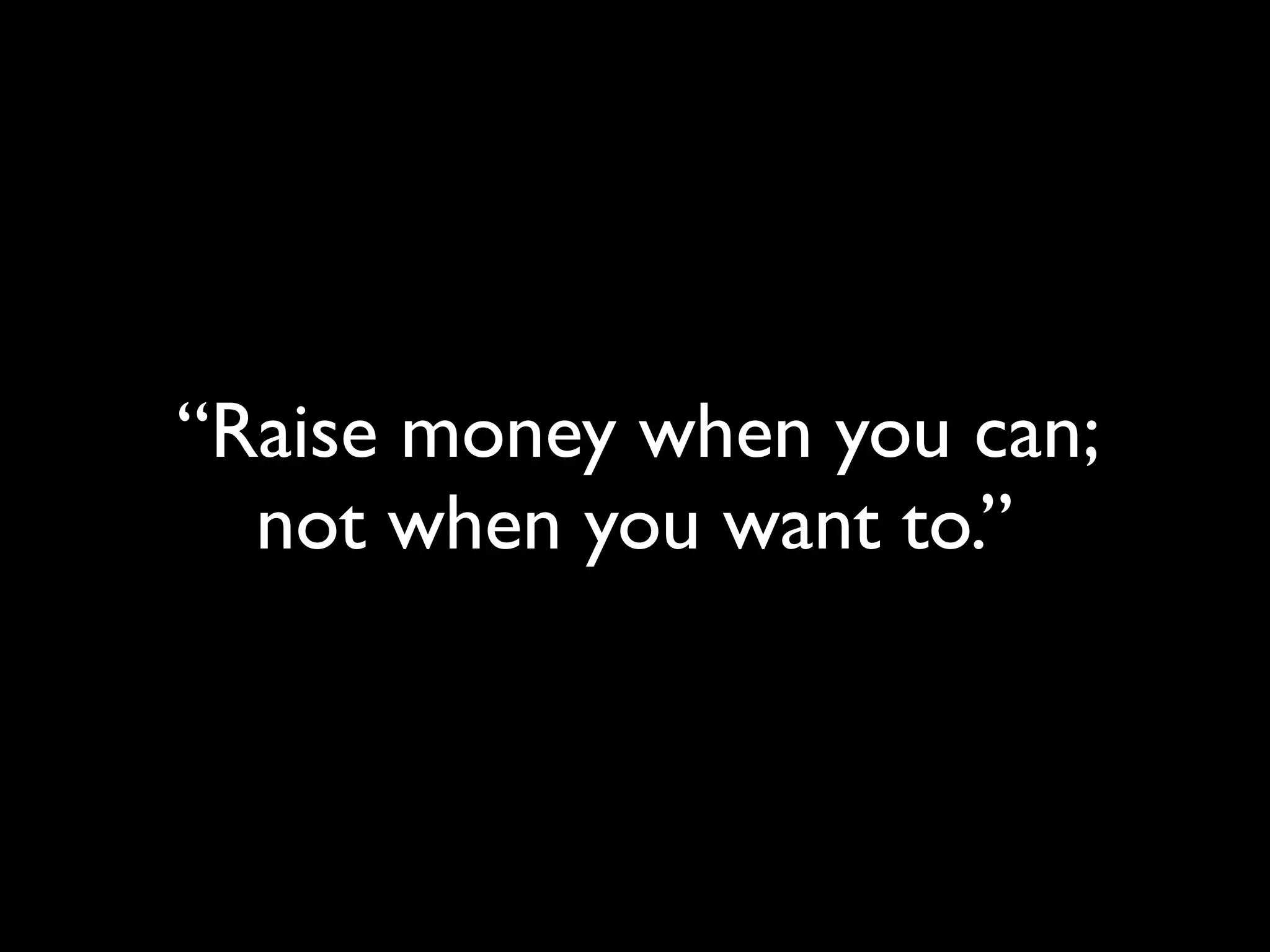 “Raise money when you can;
  not when you want to.”
 