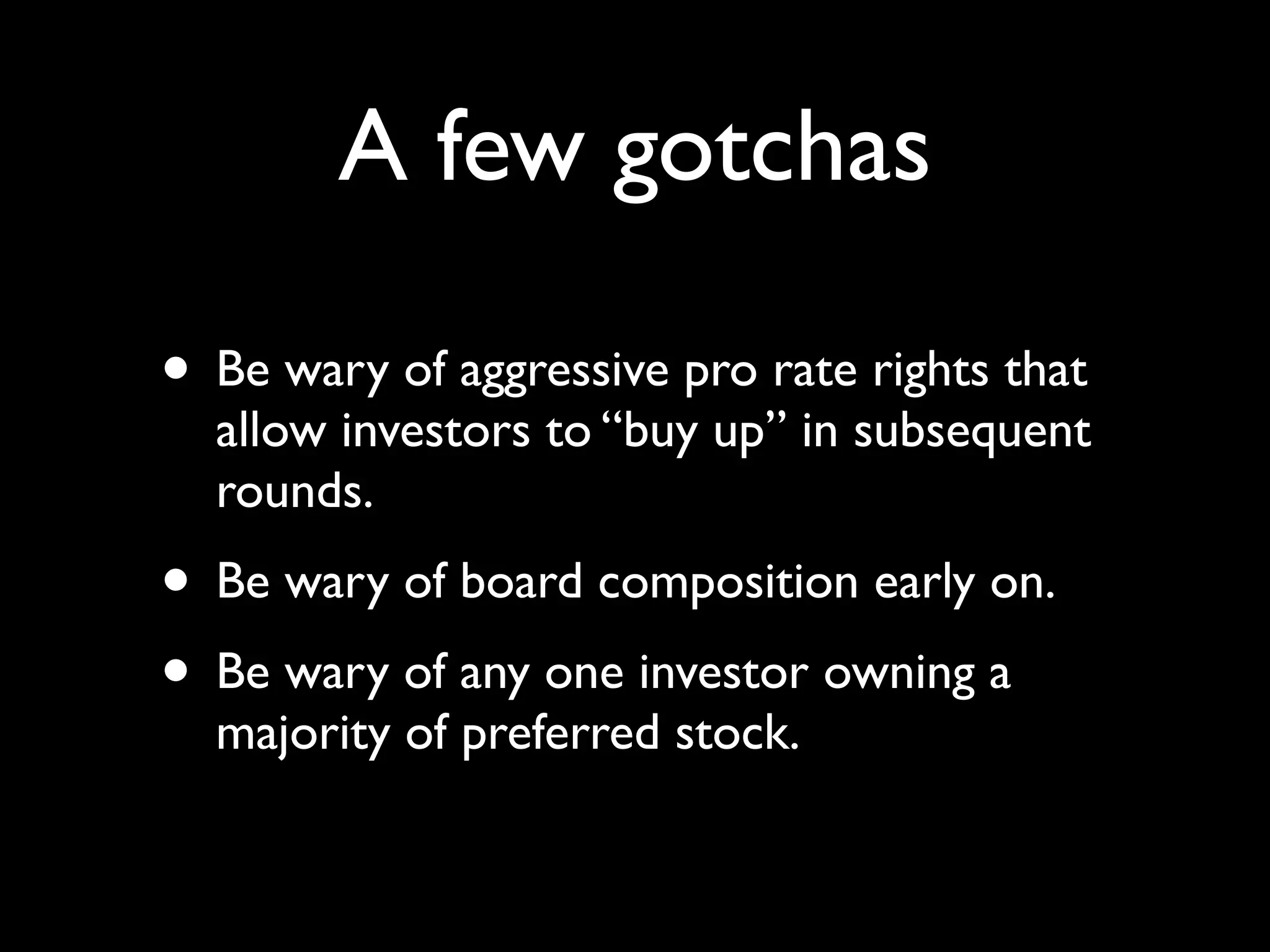 A few gotchas

• Be wary of aggressive pro rate rights that
  allow investors to “buy up” in subsequent
  rounds.
• Be wary of board composition early on.
• Be wary of any one investor owning a
  majority of preferred stock.
 