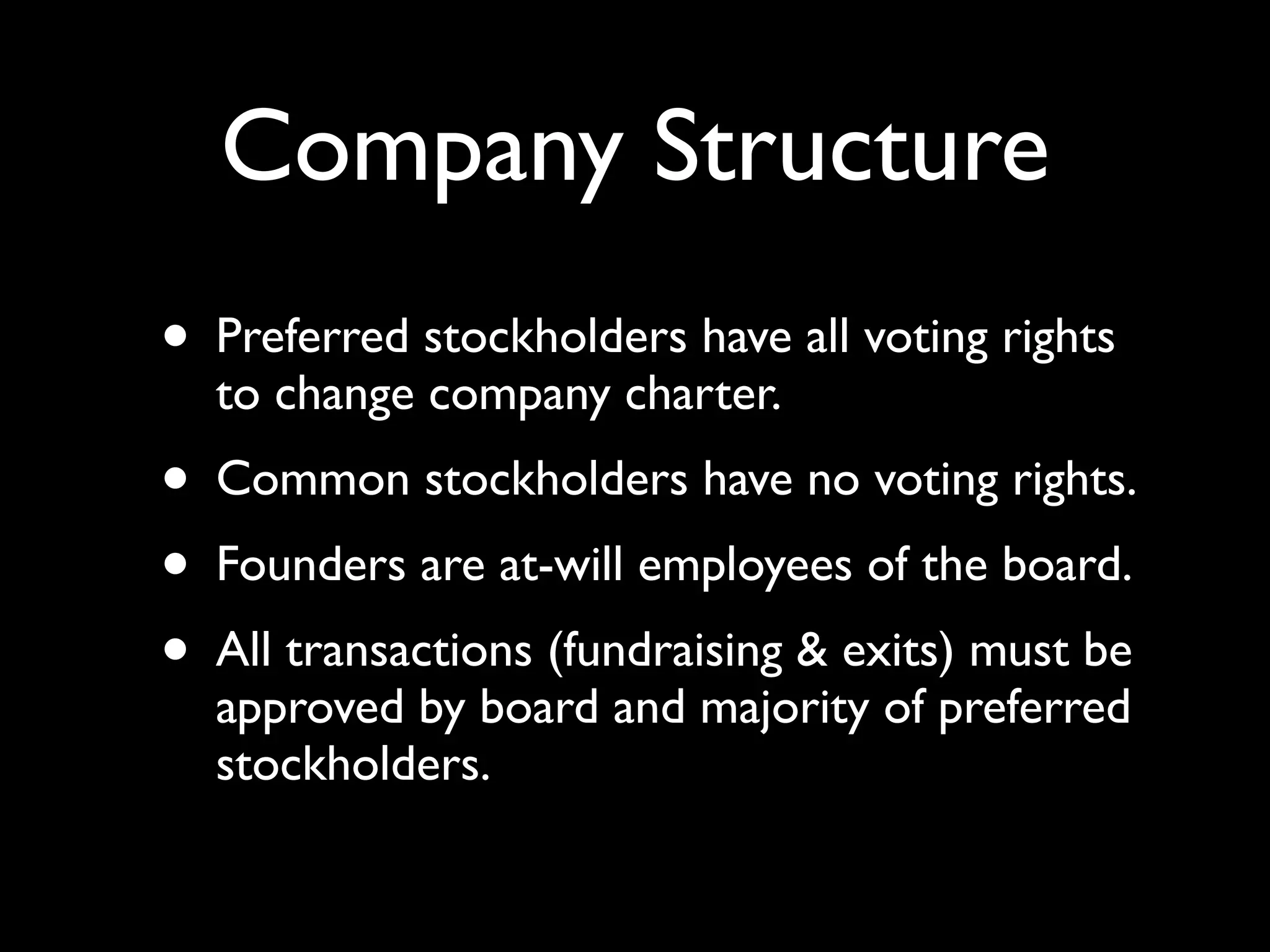 Company Structure
• Preferred stockholders have all voting rights
  to change company charter.
• Common stockholders have no voting rights.
• Founders are at-will employees of the board.
• All transactions (fundraising & exits) must be
  approved by board and majority of preferred
  stockholders.
 