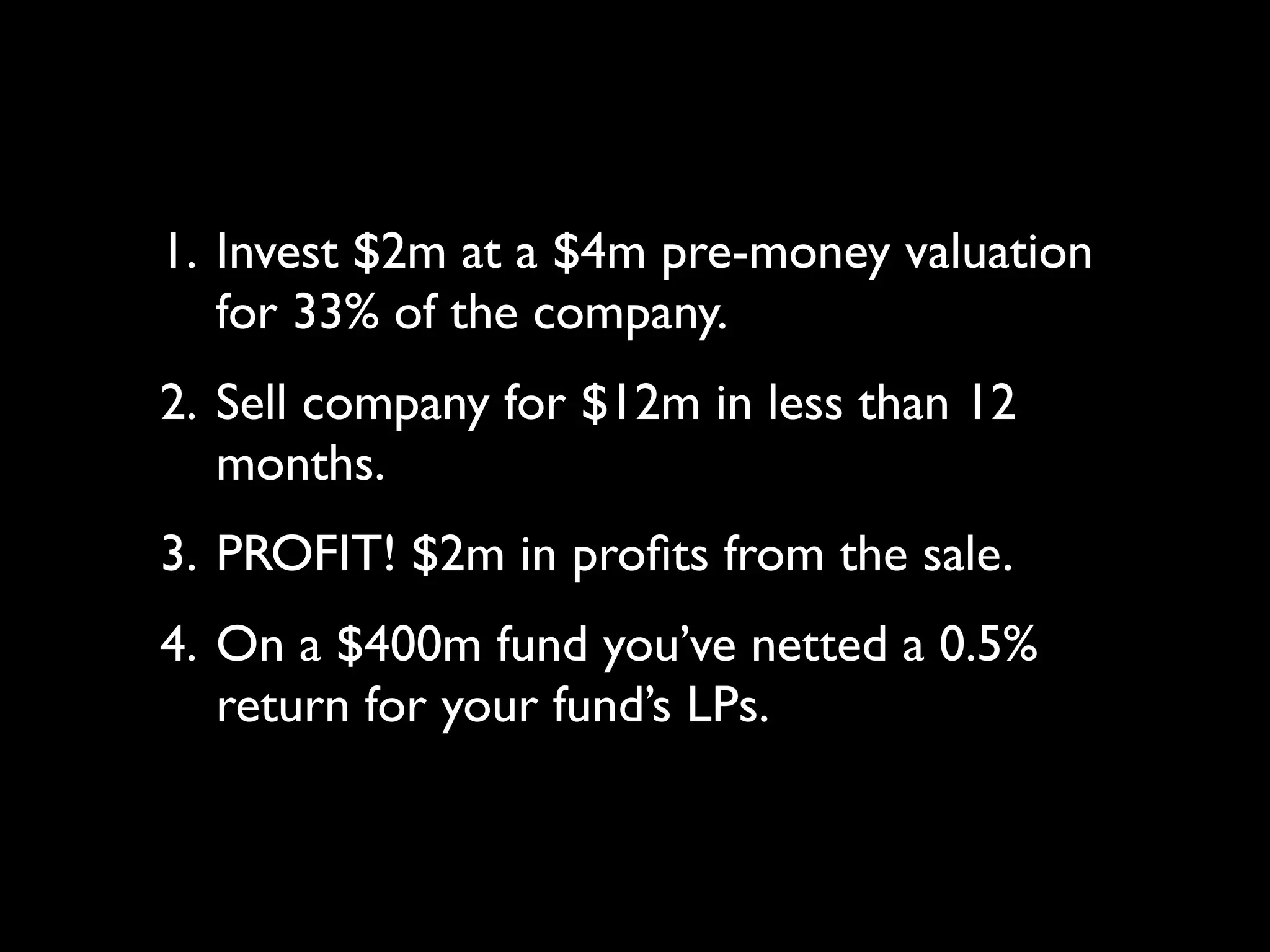 1. Invest $2m at a $4m pre-money valuation
   for 33% of the company.
2. Sell company for $12m in less than 12
   months.
3. PROFIT! $2m in proﬁts from the sale.
4. On a $400m fund you’ve netted a 0.5%
   return for your fund’s LPs.
 