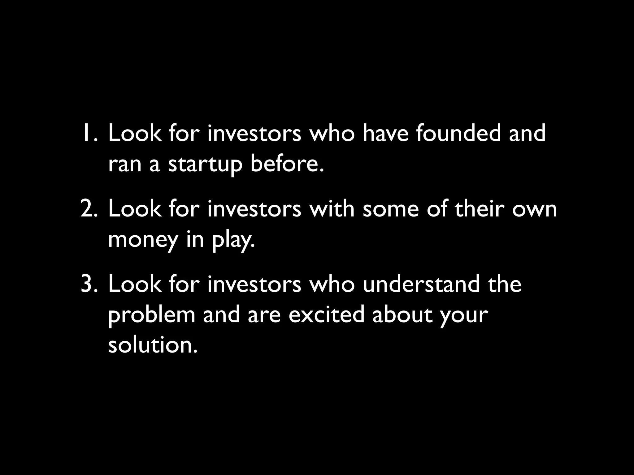 1. Look for investors who have founded and
   ran a startup before.
2. Look for investors with some of their own
   money in play.
3. Look for investors who understand the
   problem and are excited about your
   solution.
 