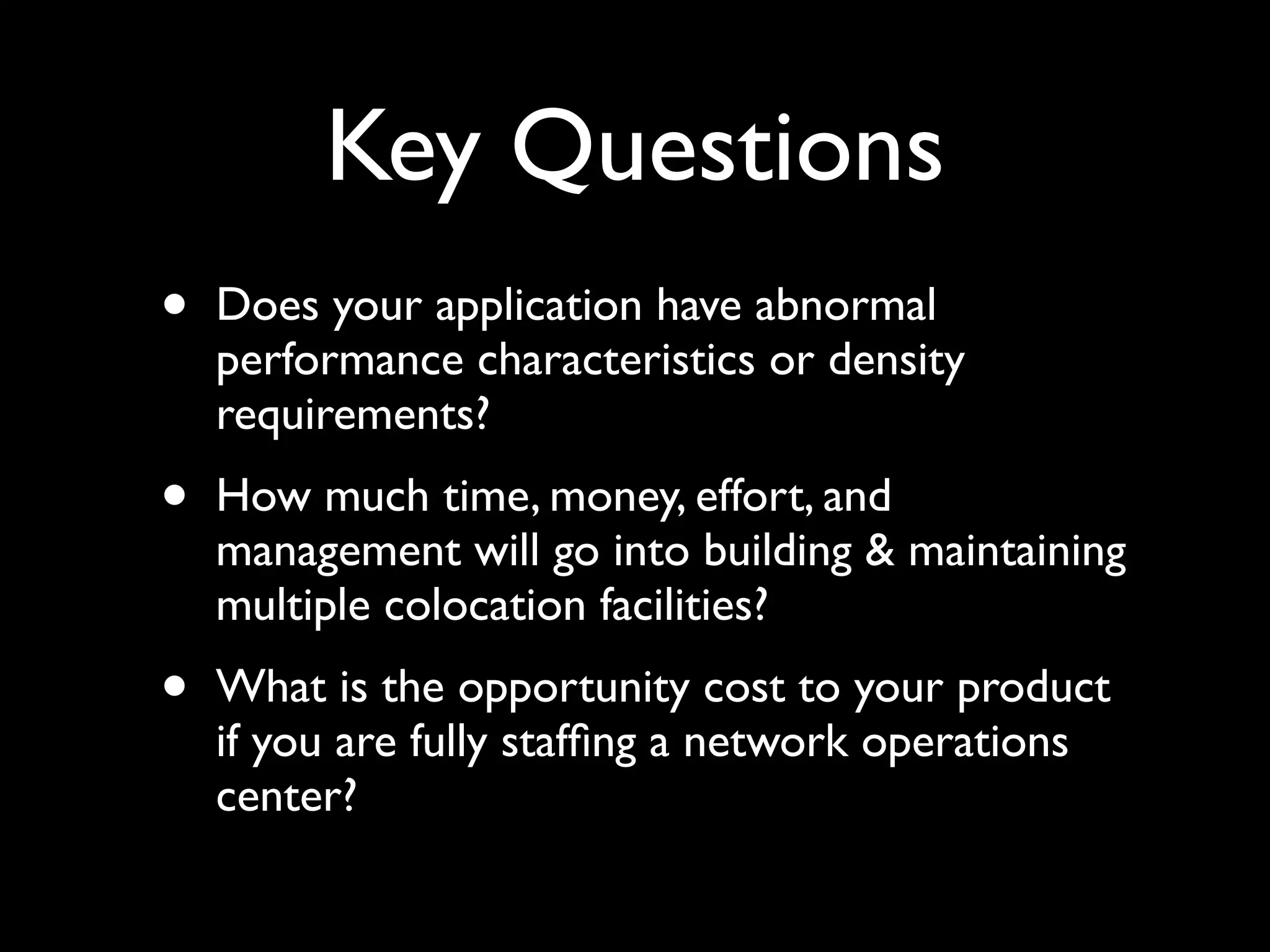 Key Questions
•   Does your application have abnormal
    performance characteristics or density
    requirements?
•   How much time, money, effort, and
    management will go into building & maintaining
    multiple colocation facilities?
•   What is the opportunity cost to your product
    if you are fully stafﬁng a network operations
    center?
 
