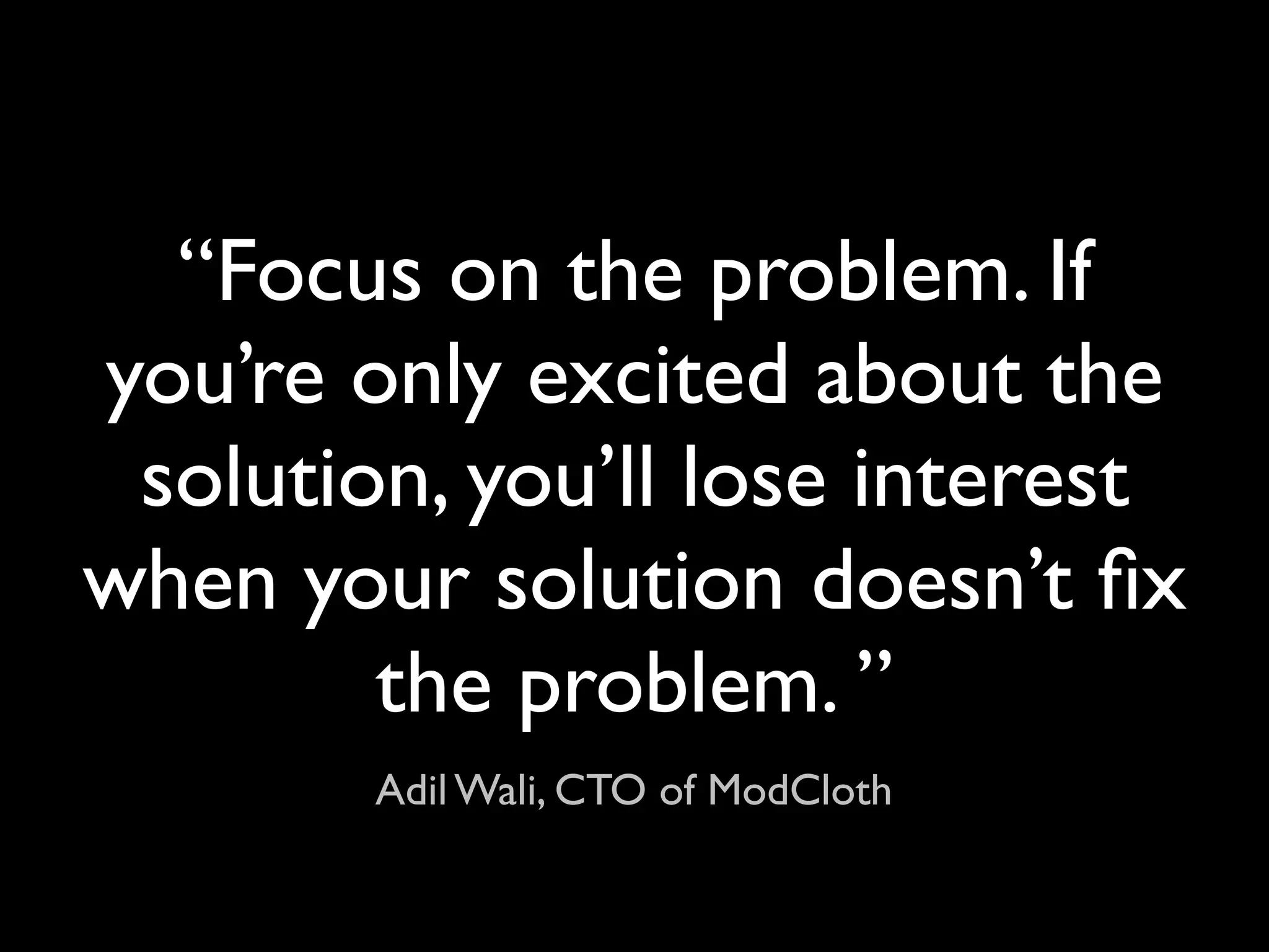 “Focus on the problem. If
you’re only excited about the
 solution, you’ll lose interest
when your solution doesn’t ﬁx
        the problem. ”
        Adil Wali, CTO of ModCloth
 