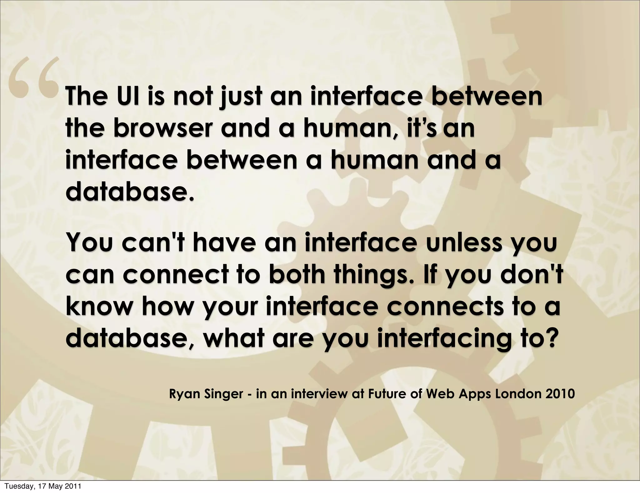 “              The UI is not just an interface between
               the browser and a human, it’s an
               interface between a human and a
               database.
               You can't have an interface unless you
               can connect to both things. If you don't
               know how your interface connects to a
               database, what are you interfacing to?
                       Ryan Singer - in an interview at Future of Web Apps London 2010




Tuesday, 17 May 2011
 