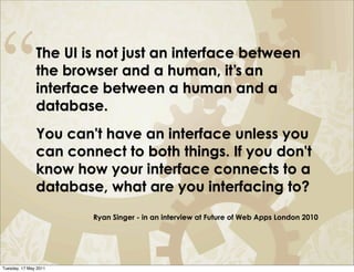“              The UI is not just an interface between
               the browser and a human, it’s an
               interface between a human and a
               database.
               You can't have an interface unless you
               can connect to both things. If you don't
               know how your interface connects to a
               database, what are you interfacing to?
                       Ryan Singer - in an interview at Future of Web Apps London 2010




Tuesday, 17 May 2011
 