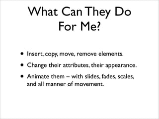 What Can They Do
For Me?
• Insert, copy, move, remove elements.
• Change their attributes, their appearance.
• Animate them – with slides, fades, scales,
and all manner of movement.
 