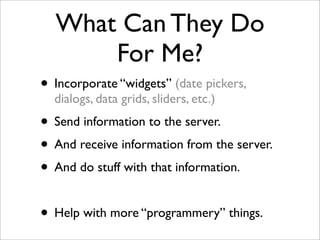 What Can They Do
For Me?
• Incorporate “widgets” (date pickers,
dialogs, data grids, sliders, etc.)
• Send information to the server.
• And receive information from the server.
• And do stuff with that information.
• Help with more “programmery” things.
 