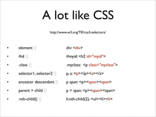 A lot like CSS
• element {} 

 
 
 
 div: <div>
• #id {} 
 
 
 
 
 
 #myid: <h2 id="myid">
• .class {}
 
 
 
 
 .myclass: <p class="myclass">
• selector1, selector2 {} 

 p, a: <p></p><a></a>
• ancestor descendant {} 
 p span: <p><span><span>
• parent > child {}
 
 
 p > span: <p><span><span>
• :nth-child() {}
 
 
 
 li:nth-child(2): <ul><li><li>
http://www.w3.org/TR/css3-selectors/
 