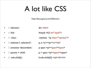 A lot like CSS
• $('element') 
 
 
 
 
 div: <div>
• $('#id') 
 
 
 
 
 
 #myid: <h2 id="myid">
• $('.class')
 
 
 
 
 
 .myclass: <p class="myclass">
• $('selector1, selector2') 
 
 p, a: <p></p><a></a>
• $('ancestor descendant') 
 
 p span: <p><span><span>
• $('parent > child') 
 
 
 p > span: <p><span><span>
• $(':nth-child()')
 
 
 
 li:nth-child(2): <ul><li><li>
http://docs.jquery.com/Selectors
 