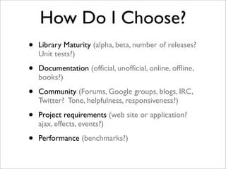 How Do I Choose?
• Library Maturity (alpha, beta, number of releases?
Unit tests?)
• Documentation (ofﬁcial, unofﬁcial, online, ofﬂine,
books?)
• Community (Forums, Google groups, blogs, IRC,
Twitter? Tone, helpfulness, responsiveness?)
• Project requirements (web site or application?
ajax, effects, events?)
• Performance (benchmarks?)
 