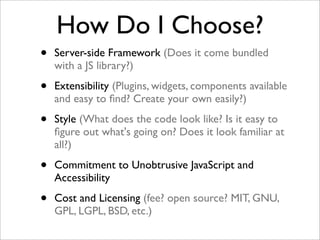 How Do I Choose?
• Server-side Framework (Does it come bundled
with a JS library?)
• Extensibility (Plugins, widgets, components available
and easy to ﬁnd? Create your own easily?)
• Style (What does the code look like? Is it easy to
ﬁgure out what's going on? Does it look familiar at
all?)
• Commitment to Unobtrusive JavaScript and
Accessibility
• Cost and Licensing (fee? open source? MIT, GNU,
GPL, LGPL, BSD, etc.)
 