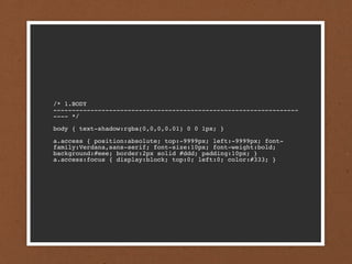 /* 1.BODY
------------------------------------------------------------------
---- */

body { text-shadow:rgba(0,0,0,0.01) 0 0 1px; }

a.access { position:absolute; top:-9999px; left:-9999px; font-
family:Verdana,sans-serif; font-size:10px; font-weight:bold;
background:#eee; border:2px solid #ddd; padding:10px; }
a.access:focus { display:block; top:0; left:0; color:#333; }
 
