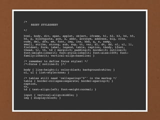 /*

   RESET STYLESHEET

*/

html, body, div, span, applet, object, iframe, h1, h2, h3, h4, h5,
h6, p, blockquote, pre, a, abbr, acronym, address, big, cite,
code, del, dfn, em, font, img, ins, kbd, q, s, samp,
small, strike, strong, sub, sup, tt, var, dl, dt, dd, ol, ul, li,
fieldset, form, label, legend, table, caption, tbody, tfoot,
thead, tr, th, td { margin:0; padding:0; border:0; outline:0;
font-weight:inherit; font-style:inherit; font-size:100%; font-
family:inherit; vertical-align:baseline; }

/* remember to define focus styles! */
/*:focus { outline:0; }*/

body { line-height:1; color:black; background:white; }
ol, ul { list-style:none; }

/* tables still need 'cellspacing="0"' in the markup */
table { border-collapse:separate; border-spacing:0; }
caption,
th,
td { text-align:left; font-weight:normal; }

input { vertical-align:middle; }
img { display:block; }
 