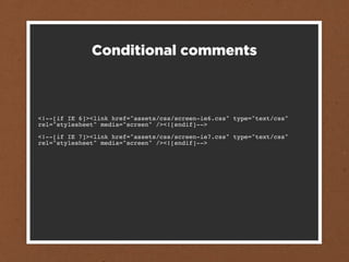 Conditional comments



<!--[if IE 6]><link href="assets/css/screen-ie6.css" type="text/css"
rel="stylesheet" media="screen" /><![endif]-->

<!--[if IE 7]><link href="assets/css/screen-ie7.css" type="text/css"
rel="stylesheet" media="screen" /><![endif]-->
 