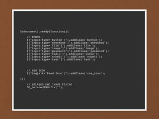 $(document).ready(function(){

      // FORMS
      $("input[type='button']").addClass('button');
      $("input[type='checkbox']").addClass('checkbox');
      $("input[type='file']").addClass('file');
      $("input[type='image']").addClass('image');
      $("input[type='password']").addClass('password');
      $("input[type='radio']").addClass('radio');
      $("input[type='submit']").addClass('submit');
      $("input[type='text']").addClass('text');



      // RSS ICON
      $("img[alt='Feed Icon']").addClass('rss_icon');

});

      // BELATED PNG IMAGE FIXING
      DD_belatedPNG.fix('');
 