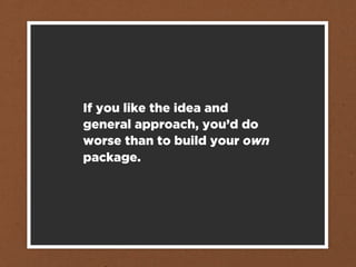 If you like the idea and
general approach, you’d do
worse than to build your own
package.
 