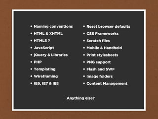 •   Naming conventions       •   Reset browser defaults
•   HTML & XHTML             •   CSS Frameworks
•   HTML5 ?                  •   Scratch ﬁles
•   JavaScript               •   Mobile & Handheld
•   jQuery & Libraries       •   Print stylesheets
•   PHP                      •   PNG support
•   Templating               •   Flash and SWF
•   Wireframing              •   Image folders
•   IE6, IE7 & IE8           •   Content Management


                     Anything else?
 
