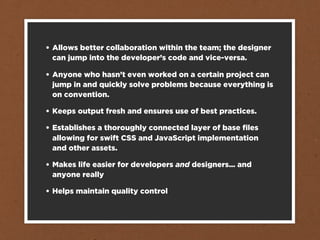 • Allows better collaboration within the team; the designer
  can jump into the developer’s code and vice-versa.

• Anyone who hasn’t even worked on a certain project can
  jump in and quickly solve problems because everything is
  on convention.

• Keeps output fresh and ensures use of best practices.

• Establishes a thoroughly connected layer of base ﬁles
  allowing for swift CSS and JavaScript implementation
  and other assets.

• Makes life easier for developers and designers... and
  anyone really

• Helps maintain quality control
 