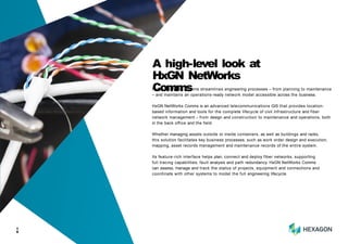 HxGN NetWorks Comms streamlines engineering processes – from planning to maintenance
– and maintains an operations-ready network model accessible across the business.
HxGN NetWorks Comms is an advanced telecommunications GIS that provides location-
based information and tools for the complete lifecycle of civil infrastructure and fiber
network management – from design and construction to maintenance and operations, both
in the back office and the field.
Whether managing assets outside or inside containers, as well as buildings and racks,
this solution facilitates key business processes, such as work order design and execution,
mapping, asset records management and maintenance records of the entire system.
Its feature-rich interface helps plan, connect and deploy fiber networks, supporting
full tracing capabilities, fault analysis and path redundancy. HxGN NetWorks Comms
can assess, manage and track the status of projects, equipment and connections and
coordinate with other systems to model the full engineering lifecycle.
1
0
A high-level look at
HxGN NetWorks
Comms
 