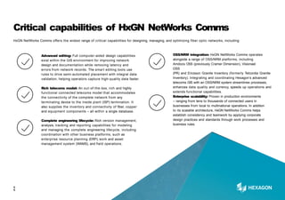 Critical capabilities of HxGN NetWorks Comms
HxGN NetWorks Comms offers the widest range of critical capabilities for designing, managing, and optimizing fiber optic networks, including:
Advanced editing: Full computer-aided design capabilities
exist within the GIS environment for improving network
design and documentation while removing latency and
errors from network records. The smart editing tools use
rules to drive semi-automated placement with integral data
validation, helping operators capture high-quality data faster.
Rich telecoms model: An out-of-the-box, rich and highly
functional connected telecoms model that accommodates
the connectivity of the complete network from any
terminating device to the inside plant (ISP) termination. It
also supplies the inventory and connectivity of fiber, copper
and equipment components – all within a single database.
Complete engineering lifecycle: Rich version management,
analysis, tracking and reporting capabilities for modeling
and managing the complete engineering lifecycle, including
coordination with other business platforms, such as
enterprise resource planning (ERP), work and asset
management system (WAMS), and field operations.
OSS/NRM integration: HxGN NetWorks Comms operates
alongside a range of OSS/NRM platforms, including
Amdocs OSS (previously Cramer Dimension), Visionael
OSS
(PR) and Ericsson Granite Inventory (formerly Telcordia Granite
Inventory). Integrating and coordinating Hexagon’s advanced
telecoms GIS with an OSS/NRM system streamlines processes,
enhances data quality and currency, speeds up operations and
extends functional capabilities.
Enterprise scalability: Proven in production environments
– ranging from tens to thousands of connected users in
businesses from local to multinational operations. In addition
to its scalable architecture, HxGN NetWorks Comms helps
establish consistency and teamwork by applying corporate
design practices and standards through work processes and
business rules.
1
1
 