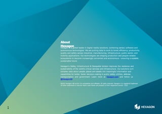 About
Hexagon
Hexagon is a global leader in digital reality solutions, combining sensor, software and
autonomous technologies. We are putting data to work to boost efficiency, productivity,
quality and safety across industrial, manufacturing, infrastructure, public sector, and
mobility applications. Our technologies are shaping production and people-related
ecosystems to become increasingly connected and autonomous – ensuring a scalable,
sustainable future.
Hexagon’s Safety, Infrastructure & Geospatial division improves the resilience and
sustainability of the world’s critical services and infrastructure. Our solutions turn
complex data about people, places and assets into meaningful information and
capabilities for better, faster decision-making in public safety, utilities, defense,
transportation and government. Learn more at hexagon.com and follow us
@HexagonAB.
©2022 Hexagon AB and/or its subsidiaries and affiliates. All rights reserved. Hexagon is a registered trademark.
All other trademarks or service marks used herein are property of their respective owners. 12/22
1
3
 