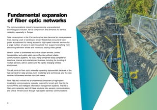 Fundamental expansion
of fiber optic networks
The communications industry is experiencing unprecedented
technological evolution, fierce competition and demands for service
reliability, especially in Europe.
Data consumption in the 21st century has also become far more pervasive
than placing a call or sending an email. Residential consumers have
grown accustomed to having access to high-speed internet services for
a large number of users in each household that support everything from
streaming television shows and movies to playing video games.
When it comes to businesses and critical citizen services, utilities,
transportation and public safety cannot function without reliable
communications systems. As such, many companies today compete for
telephone, internet and entertainment business, including the bundling of
multiple services, add-on options and the rapidly changing wireless
environment.
This all points to fiber optic networks expanding exponentially because of the
high demand for data services, both residential and commercial, and the new
backhaul of wireless services from cell towers.
Fiber has also evolved into a fundamental component of high-speed
broadband communications networks required for smart grid, fiber to the
home (FTTH) and intelligent information management systems. Thanks to
fiber optic networks, each of these solutions links sensors, communications
and critical infrastructure through high-speed backhaul communications.
3
 