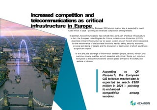 According to QY
Research, the European
GIS telecom market size is
expected to reach €380
million in 2025 – pointing
to enhanced
competition among
vendors.
According to QY Research, the European GIS telecom market size is expected to reach
€380 million in 2025 – pointing to enhanced competition among vendors.
In addition, telecommunications has evolved into a core part of critical infrastructure.
In fact, the European Union Program for Critical Infrastructure Protection (EPCIP)
describes critical infrastructure as “an asset, system, or part thereof which is essential
for the maintenance of vital societal functions, health, safety, security, economic,
or social well-being of people, and the disruption or destruction of which would have
a significant impact.”
To that end, the exchange of information between people, devices, sensors and
machines clearly qualifies as both essential and critical. Simply put, long-term
disruption to telecommunications services poses a threat to the safety and
welfare of citizens.
4
Increased competition and
telecommunications as critical
infrastructure in Europe
 