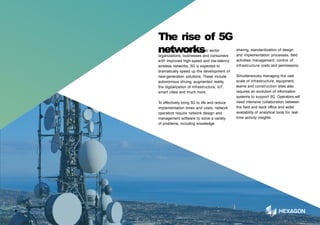In addition to providing public sector
organizations, businesses and consumers
with improved high-speed and low-latency
wireless networks, 5G is expected to
dramatically speed up the development of
next-generation solutions. These include
autonomous driving, augmented reality,
the digitalization of infrastructure, IoT,
smart cities and much more.
6
To effectively bring 5G to life and reduce
implementation times and costs, network
operators require network design and
management software to solve a variety
of problems, including knowledge
The rise of 5G
networks sharing, standardization of design
and implementation processes, field
activities management, control of
infrastructure costs and permissions.
Simultaneously managing the vast
scale of infrastructure, equipment,
teams and construction sites also
requires an evolution of information
systems to support 5G. Operators will
need intensive collaboration between
the field and back office and wider
availability of analytical tools for real-
time activity insights.
 