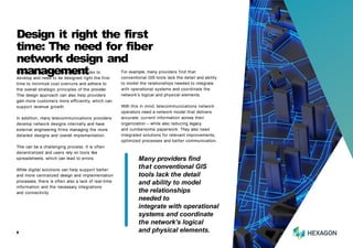 Fiber optic networks are highly complex to
develop and need to be designed right the first
time to minimize cost overruns and adhere to
the overall strategic principles of the provider.
This design approach can also help providers
gain more customers more efficiently, which can
support revenue growth.
In addition, many telecommunications providers
develop network designs internally and have
external engineering firms managing the more
detailed designs and overall implementation.
This can be a challenging process. It is often
decentralized and users rely on tools like
spreadsheets, which can lead to errors.
While digital solutions can help support better
and more centralized design and implementation
processes, there is often also a lack of real-time
information and the necessary integrations
and connectivity.
Design it right the first
time: The need for fiber
network design and
management For example, many providers find that
conventional GIS tools lack the detail and ability
to model the relationships needed to integrate
with operational systems and coordinate the
network’s logical and physical elements.
With this in mind, telecommunications network
operators need a network model that delivers
accurate, current information across their
organization – while also reducing legacy
and cumbersome paperwork. They also need
integrated solutions for relevant improvements,
optimized processes and better communication.
Many providers find
that conventional GIS
tools lack the detail
and ability to model
the relationships
needed to
integrate with operational
systems and coordinate
the network’s logical
and physical elements.
8
 