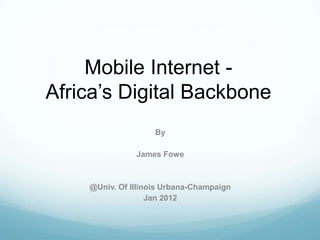 Mobile Internet -
Africa’s Digital Backbone
                    By

               James Fowe



    @Univ. Of Illinois Urbana-Champaign
                   Jan 2012
 