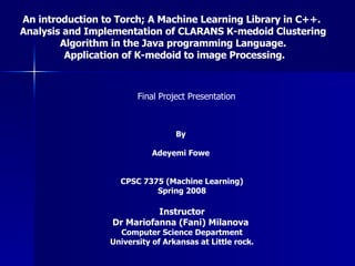 An introduction to Torch; A Machine Learning Library in C++.  Analysis and Implementation of CLARANS K-medoid Clustering Algorithm in the Java programming Language.  Application of K-medoid to image Processing. By  Adeyemi Fowe  CPSC 7375 (Machine Learning) Spring 2008 Instructor Dr Mariofanna (Fani) Milanova   Computer Science Department University of Arkansas at Little rock. Final Project Presentation 