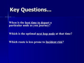 Key Questions... When is the  best time to depart  a  particular node as you journey? Which is the optimal  next hop node  at that time? Which route is less prone to  Incident risk ? 