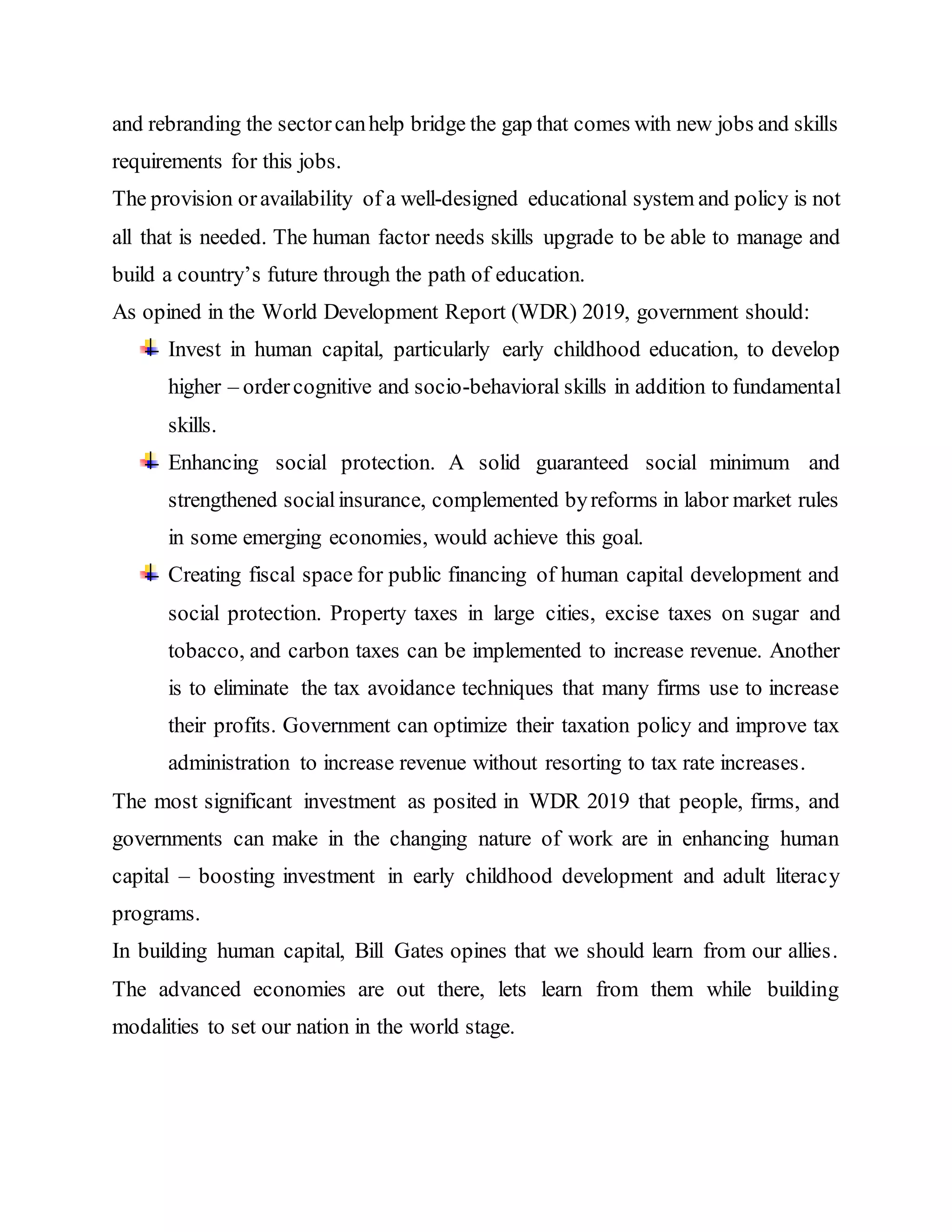and rebranding the sectorcanhelp bridge the gap that comes with new jobs and skills
requirements for this jobs.
The provision oravailability of a well-designed educational system and policy is not
all that is needed. The human factor needs skills upgrade to be able to manage and
build a country’s future through the path of education.
As opined in the World Development Report (WDR) 2019, government should:
Invest in human capital, particularly early childhood education, to develop
higher – ordercognitive and socio-behavioral skills in addition to fundamental
skills.
Enhancing social protection. A solid guaranteed social minimum and
strengthened socialinsurance, complemented byreforms in labor market rules
in some emerging economies, would achieve this goal.
Creating fiscal space for public financing of human capital development and
social protection. Property taxes in large cities, excise taxes on sugar and
tobacco, and carbon taxes can be implemented to increase revenue. Another
is to eliminate the tax avoidance techniques that many firms use to increase
their profits. Government can optimize their taxation policy and improve tax
administration to increase revenue without resorting to tax rate increases.
The most significant investment as posited in WDR 2019 that people, firms, and
governments can make in the changing nature of work are in enhancing human
capital – boosting investment in early childhood development and adult literacy
programs.
In building human capital, Bill Gates opines that we should learn from our allies.
The advanced economies are out there, lets learn from them while building
modalities to set our nation in the world stage.
 